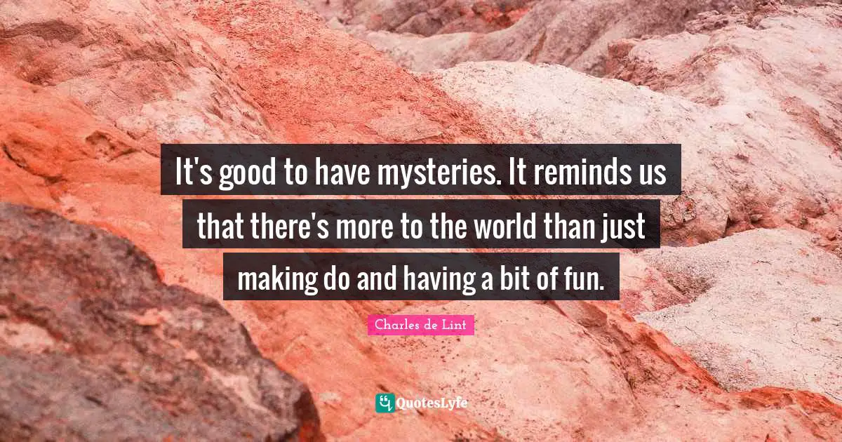 It's good to have mysteries. It reminds us that there's more to the world than just making do and having a bit of fun.
