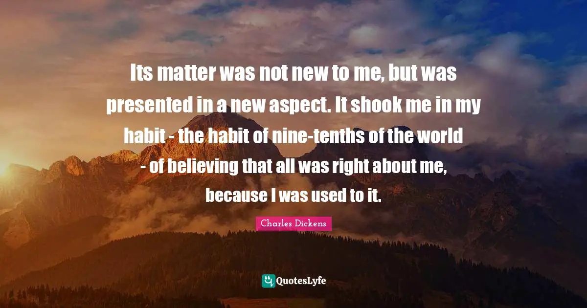 Its matter was not new to me, but was presented in a new aspect. It shook me in my habit - the habit of nine-tenths of the world - of believing that all was right about me, because I was used to it.