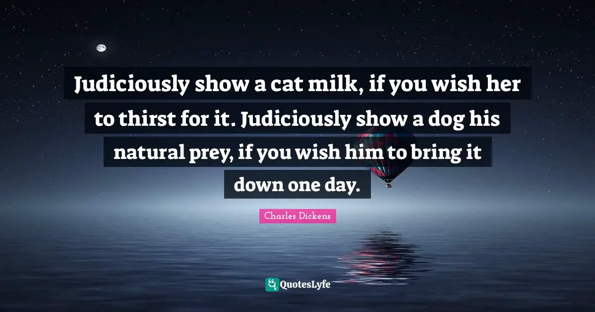 Judiciously show a cat milk, if you wish her to thirst for it. Judiciously show a dog his natural prey, if you wish him to bring it down one day.