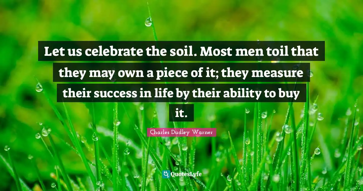 Charles Dudley Warner Quotes: "Let us celebrate the soil. Most men toil that they may own a piece of it; they measure their success in life by their ability to buy it."