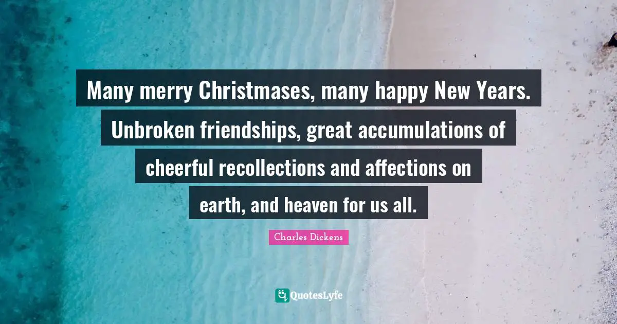 Many merry Christmases, many happy New Years. Unbroken friendships, great accumulations of cheerful recollections and affections on earth, and heaven for us all.