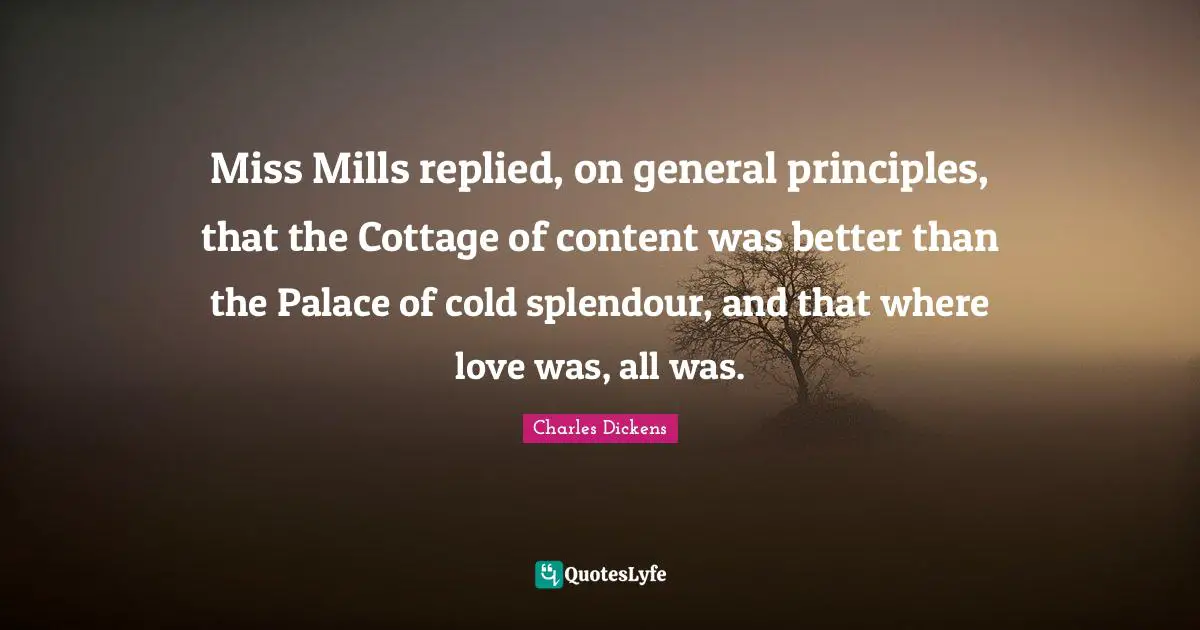 Miss Mills replied, on general principles, that the Cottage of content was better than the Palace of cold splendour, and that where love was, all was.