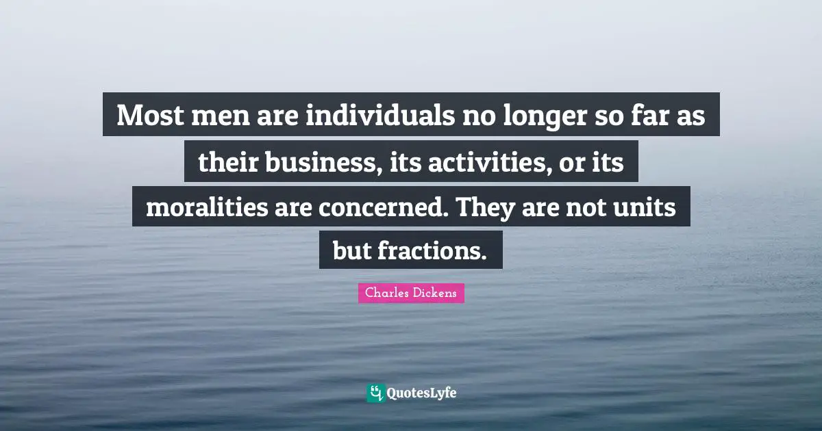 Charles Dickens Quotes: "Most men are individuals no longer so far as their business, its activities, or its moralities are concerned. They are not units but fractions."