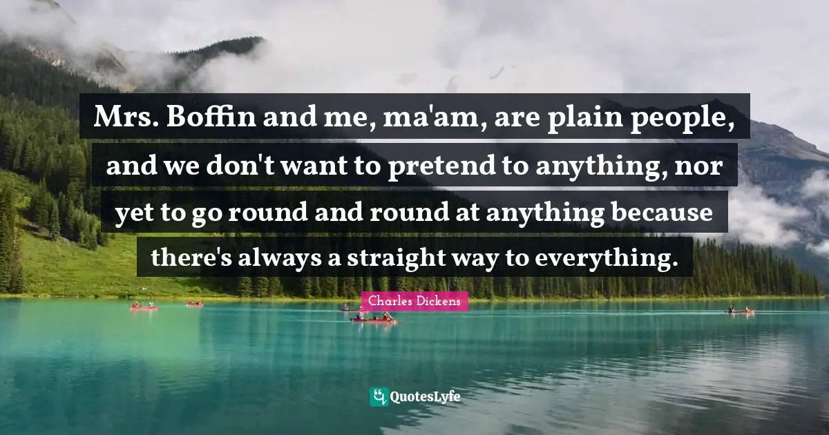 Mrs. Boffin and me, ma'am, are plain people, and we don't want to pretend to anything, nor yet to go round and round at anything because there's always a straight way to everything.