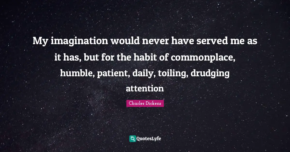 My imagination would never have served me as it has, but for the habit of commonplace, humble, patient, daily, toiling, drudging attention