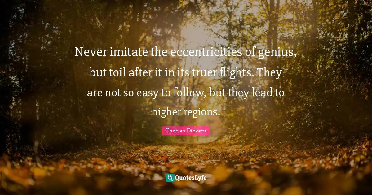 Never imitate the eccentricities of genius, but toil after it in its truer flights. They are not so easy to follow, but they lead to higher regions.