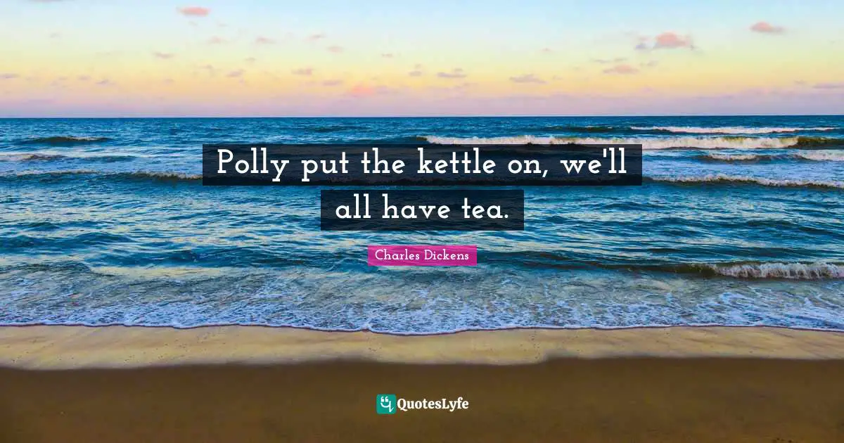 Polly put the kettle on, we'll all have tea.