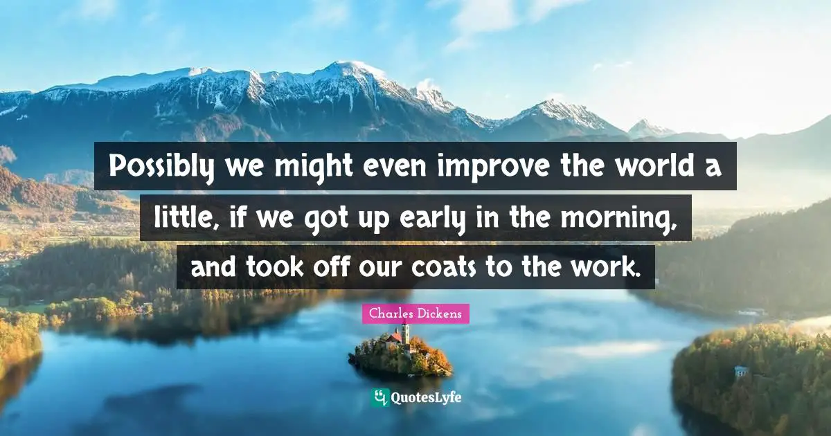 Possibly we might even improve the world a little, if we got up early in the morning, and took off our coats to the work.
