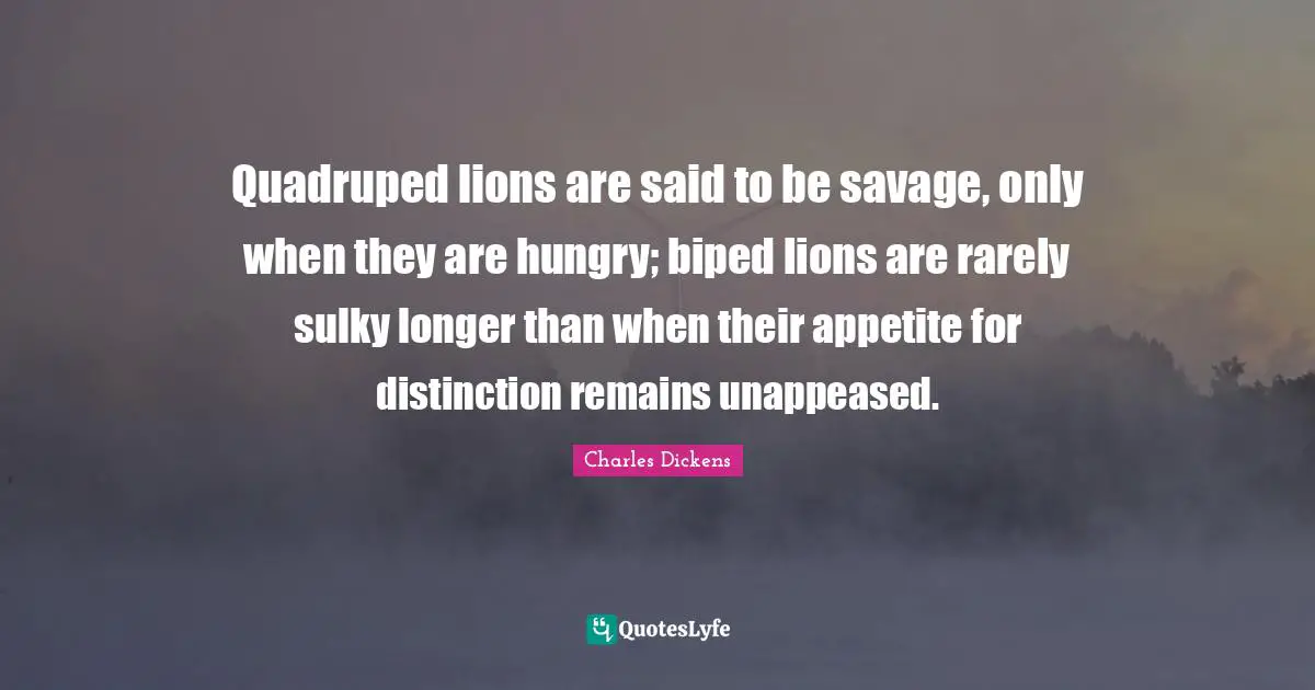 Charles Dickens Quotes: "Quadruped lions are said to be savage, only when they are hungry; biped lions are rarely sulky longer than when their appetite for distinction remains unappeased."