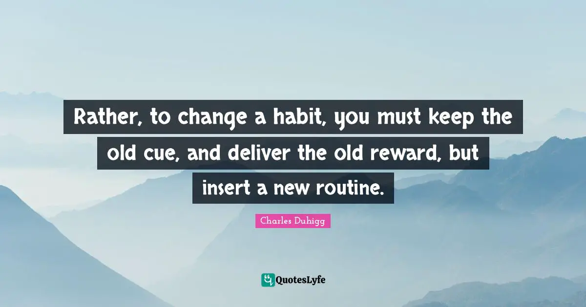 Rather, to change a habit, you must keep the old cue, and deliver the old reward, but insert a new routine.