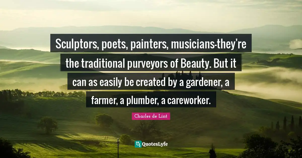 Sculptors Quotes: "Sculptors, poets, painters, musicians-they're the traditional purveyors of Beauty. But it can as easily be created by a gardener, a farmer, a plumber, a careworker."