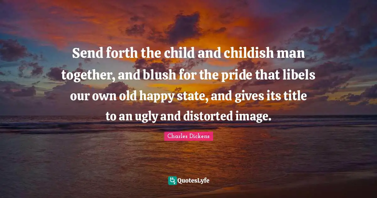 Send forth the child and childish man together, and blush for the pride that libels our own old happy state, and gives its title to an ugly and distorted image.
