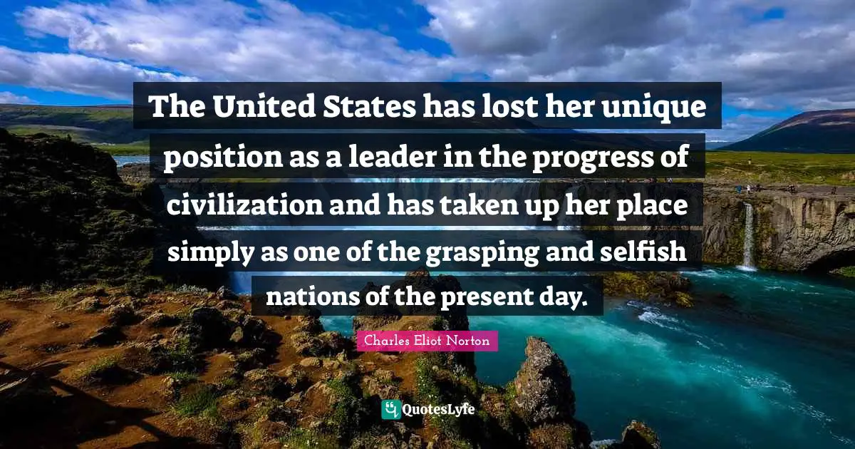 Present Day Quotes: "The United States has lost her unique position as a leader in the progress of civilization and has taken up her place simply as one of the grasping and selfish nations of the present day."