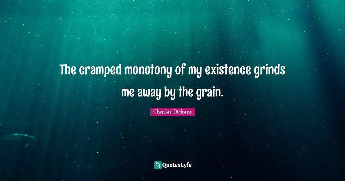 The cramped monotony of my existence grinds me away by the grain.