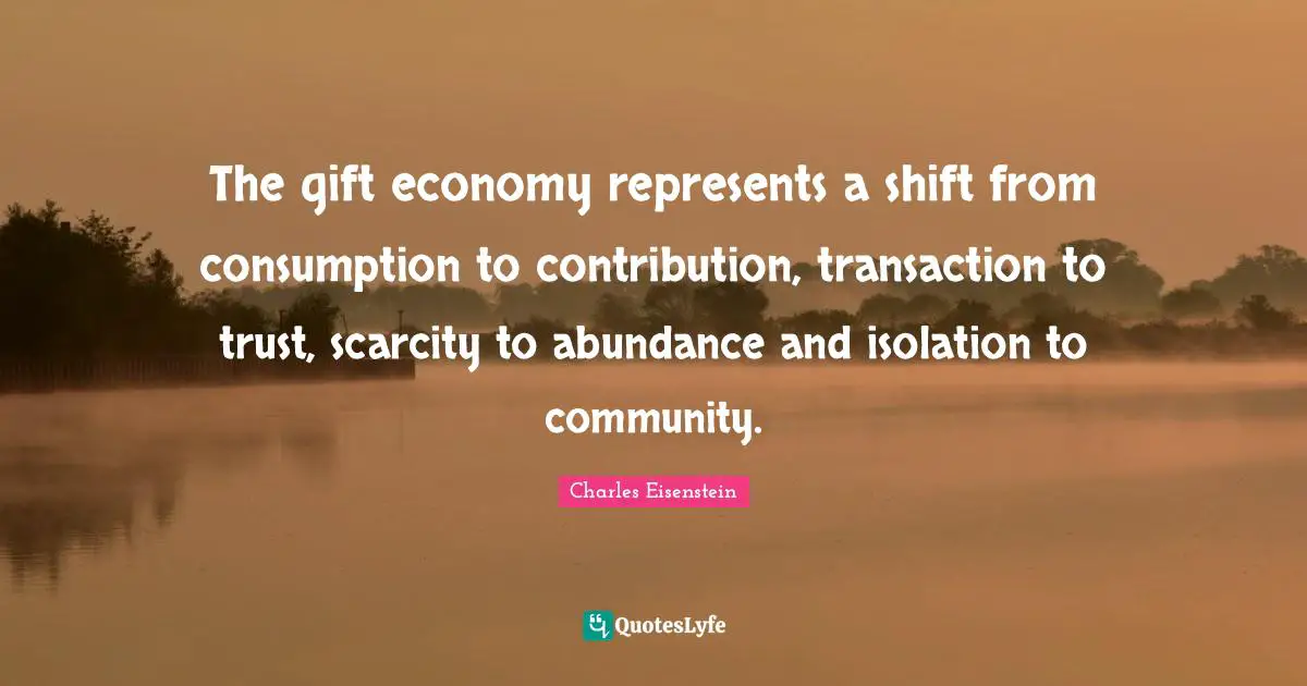 The gift economy represents a shift from consumption to contribution, transaction to trust, scarcity to abundance and isolation to community.
