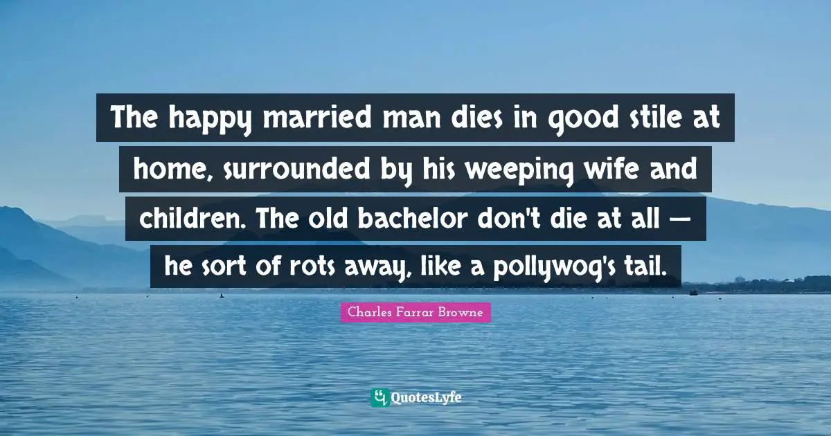 The happy married man dies in good stile at home, surrounded by his weeping wife and children. The old bachelor don't die at all — he sort of rots away, like a pollywog's tail.