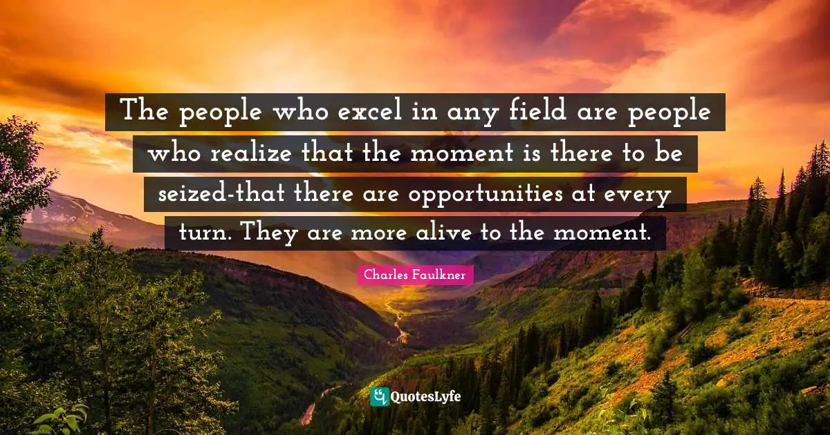 The people who excel in any field are people who realize that the moment is there to be seized-that there are opportunities at every turn. They are more alive to the moment.