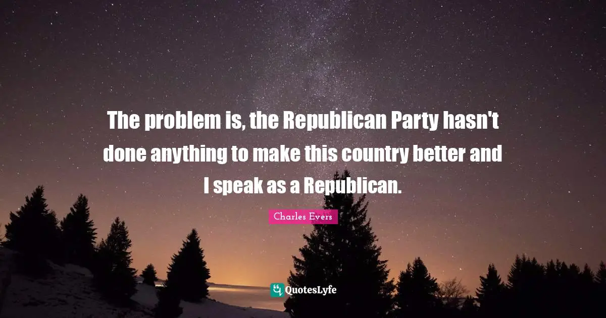 The problem is, the Republican Party hasn't done anything to make this country better and I speak as a Republican.