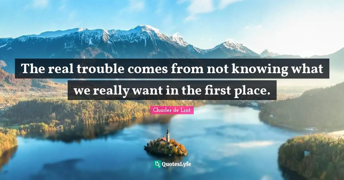 The real trouble comes from not knowing what we really want in the first place.