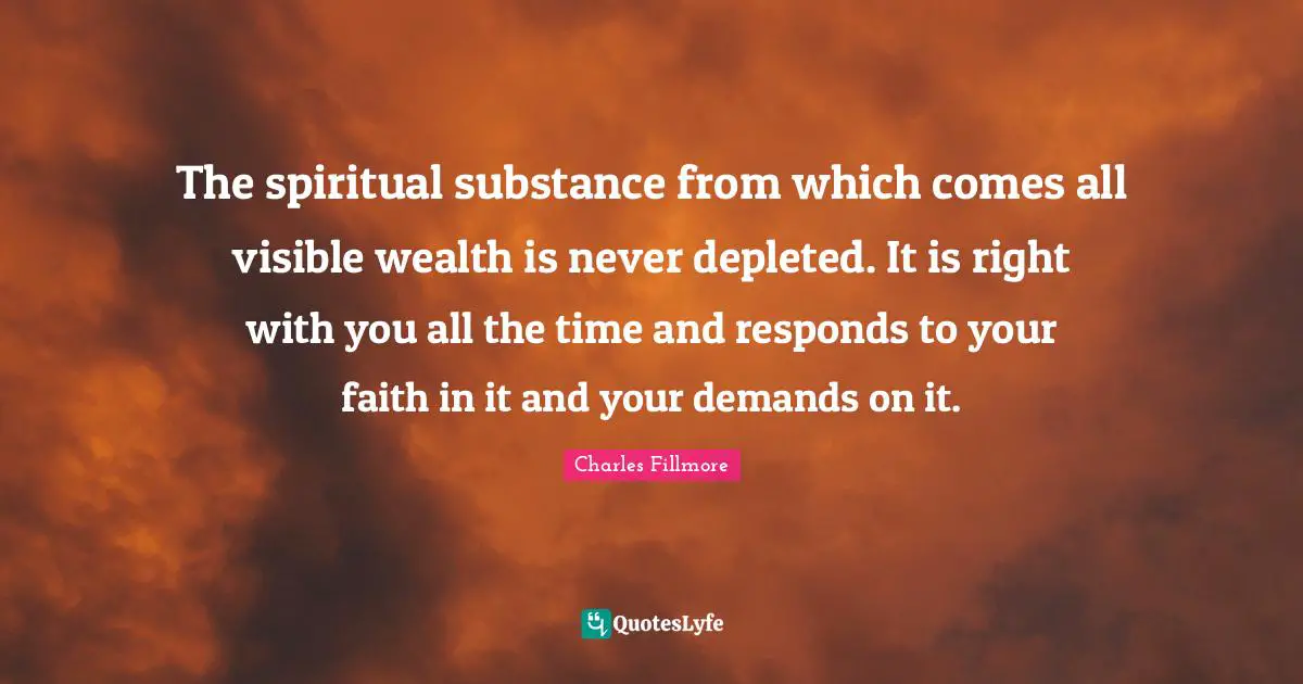 Charles Fillmore Quotes: The spiritual substance from which comes all visible wealth is never depleted. It is right with you all the time and responds to your faith in it and your demands on it.