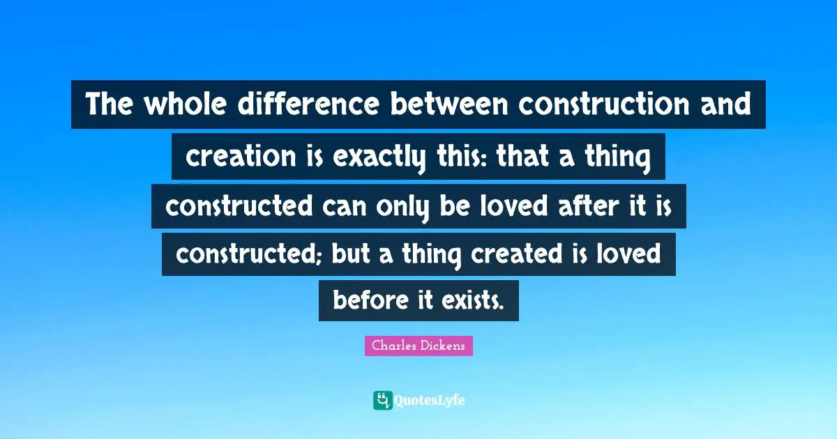 Charles Dickens Quotes: "The whole difference between construction and creation is exactly this: that a thing constructed can only be loved after it is constructed; but a thing created is loved before it exists."