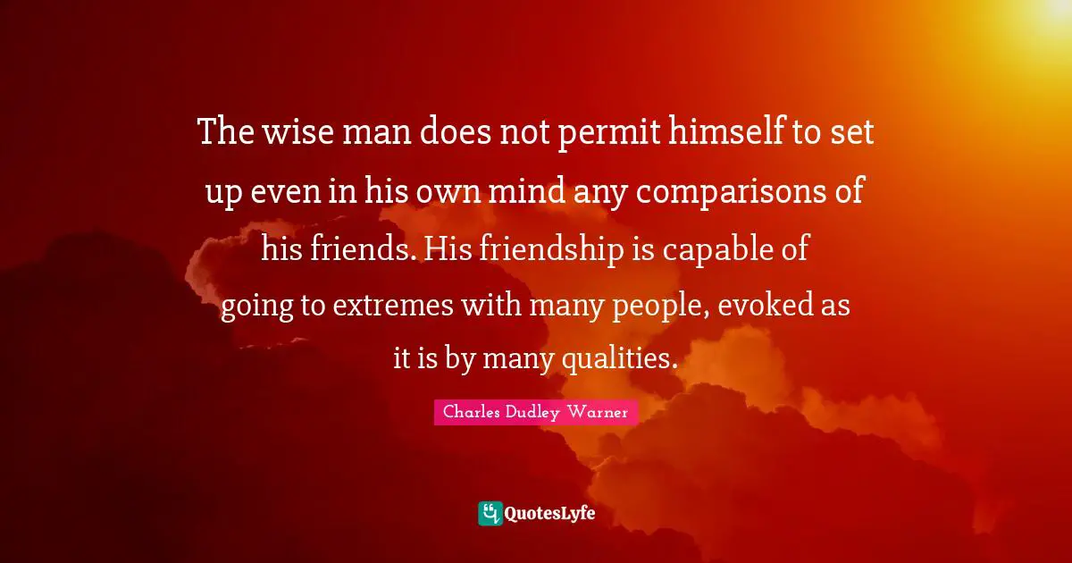 Charles Dudley Warner Quotes: "The wise man does not permit himself to set up even in his own mind any comparisons of his friends. His friendship is capable of going to extremes with many people, evoked as it is by many qualities."