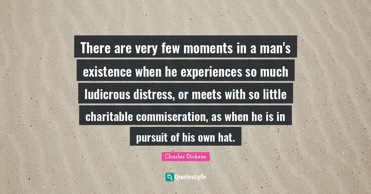 There are very few moments in a man's existence when he experiences so much ludicrous distress, or meets with so little charitable commiseration, as when he is in pursuit of his own hat.