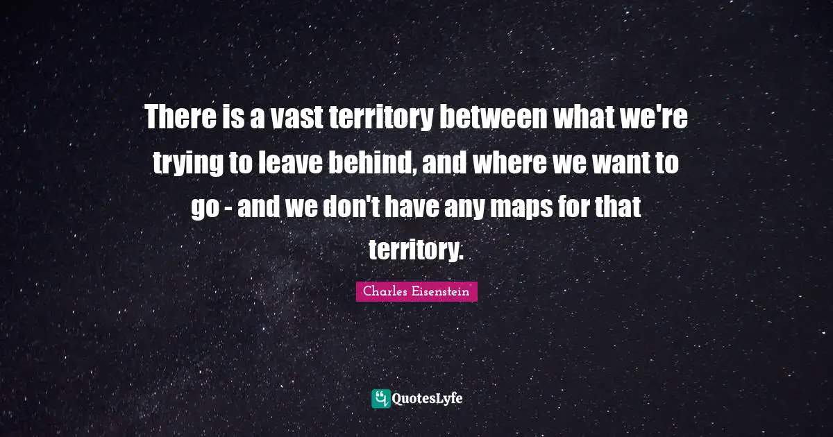 There is a vast territory between what we're trying to leave behind, and where we want to go - and we don't have any maps for that territory.