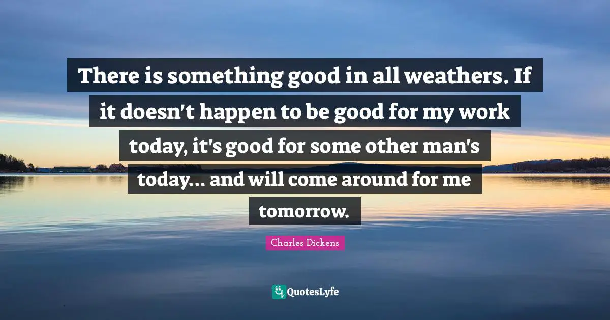 There is something good in all weathers. If it doesn't happen to be good for my work today, it's good for some other man's today... and will come around for me tomorrow.