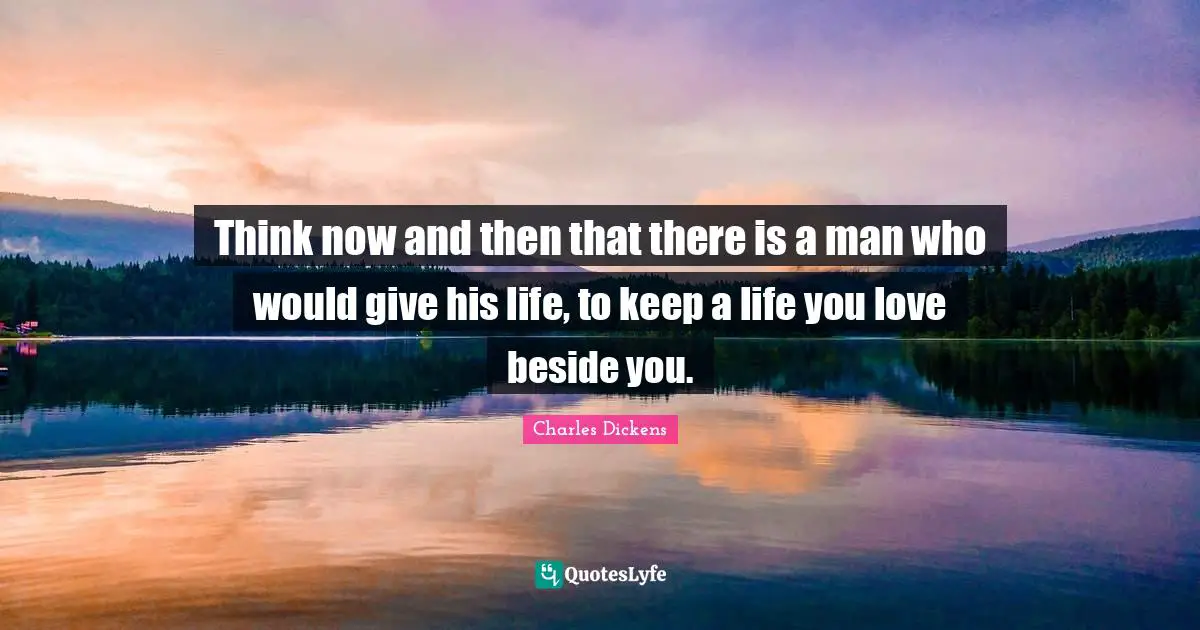 Charles Dickens Quotes: "Think now and then that there is a man who would give his life, to keep a life you love beside you."