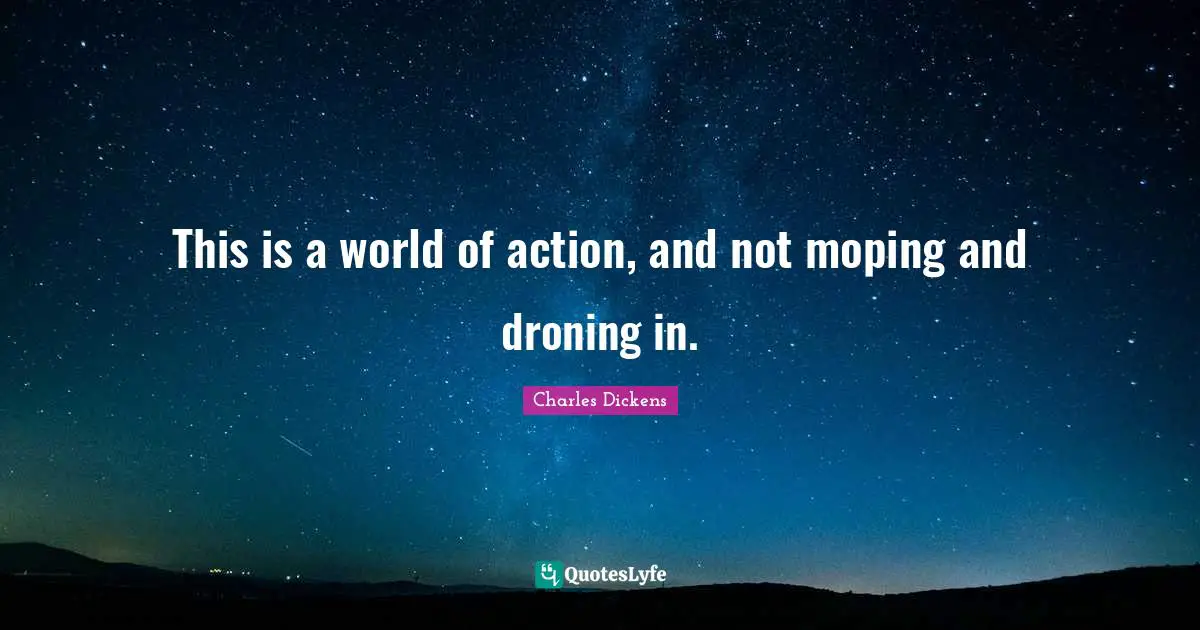 This is a world of action, and not moping and droning in.