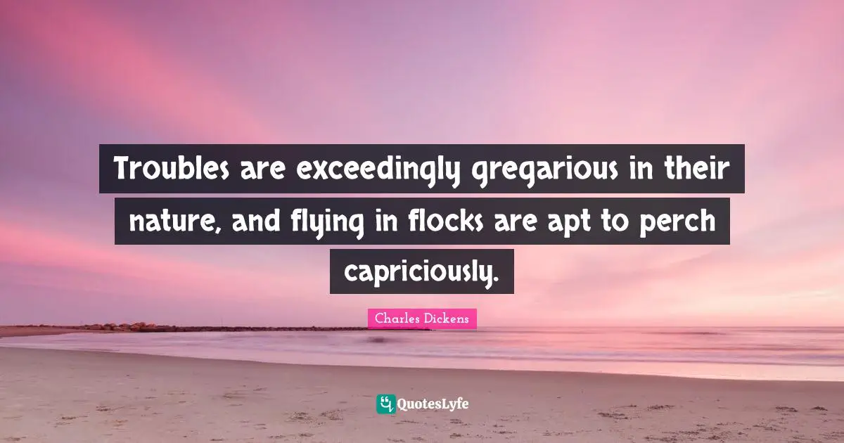 Troubles are exceedingly gregarious in their nature, and flying in flocks are apt to perch capriciously.
