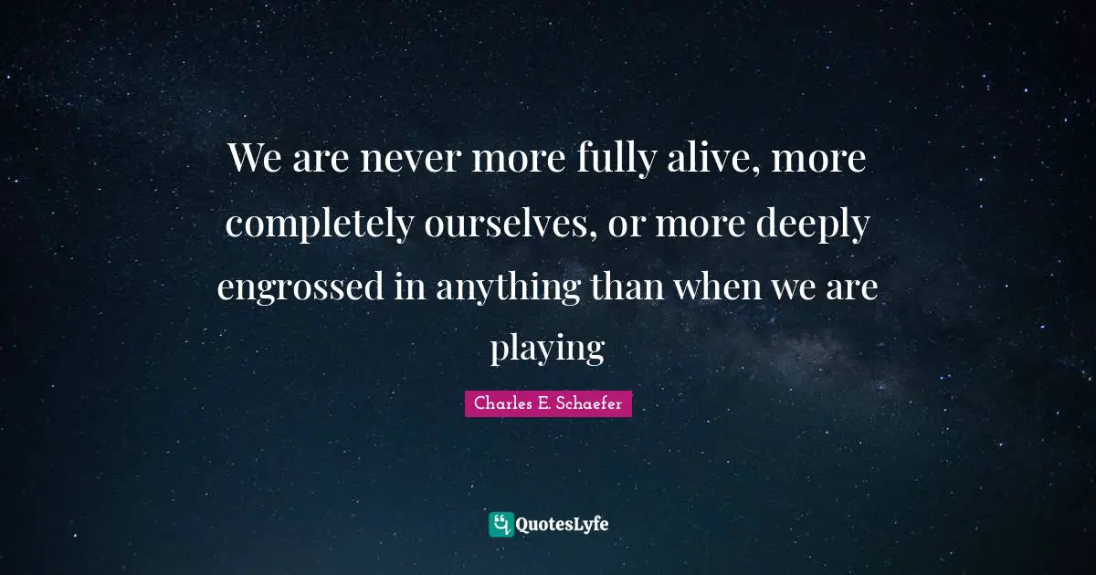We are never more fully alive, more completely ourselves, or more deeply engrossed in anything than when we are playing