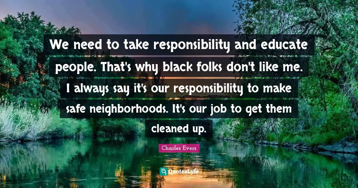 We need to take responsibility and educate people. That's why black folks don't like me. I always say it's our responsibility to make safe neighborhoods. It's our job to get them cleaned up.