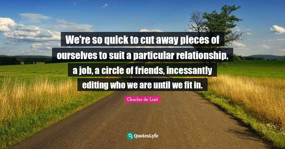 Charles De Lint Quotes: "We're so quick to cut away pieces of ourselves to suit a particular relationship, a job, a circle of friends, incessantly editing who we are until we fit in."