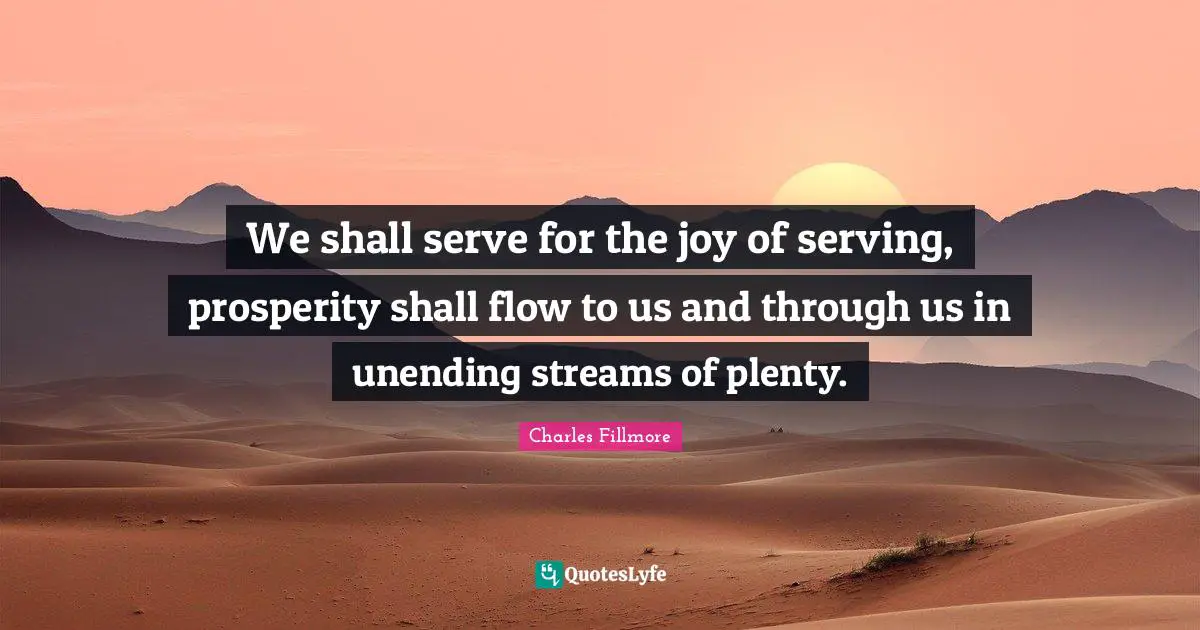 We shall serve for the joy of serving, prosperity shall flow to us and through us in unending streams of plenty.