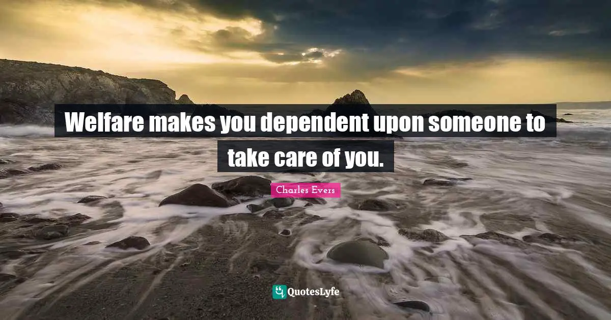 Welfare makes you dependent upon someone to take care of you.