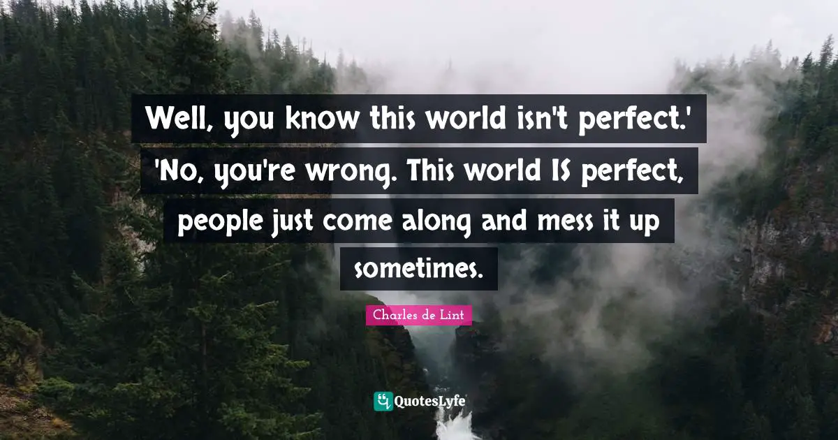 Well, you know this world isn't perfect.' 'No, you're wrong. This world IS perfect, people just come along and mess it up sometimes.