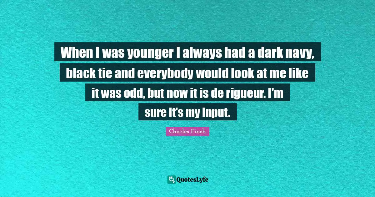 When I was younger I always had a dark navy, black tie and everybody would look at me like it was odd, but now it is de rigueur. I'm sure it's my input.
