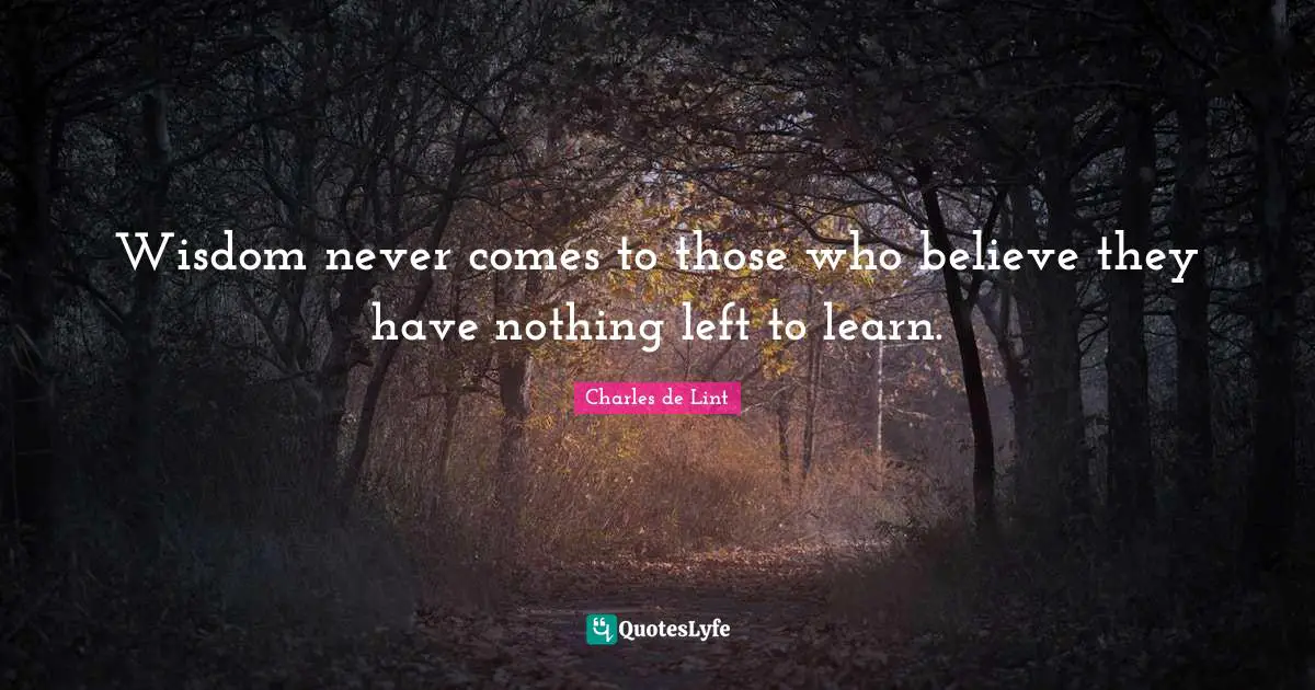 Wisdom never comes to those who believe they have nothing left to learn.