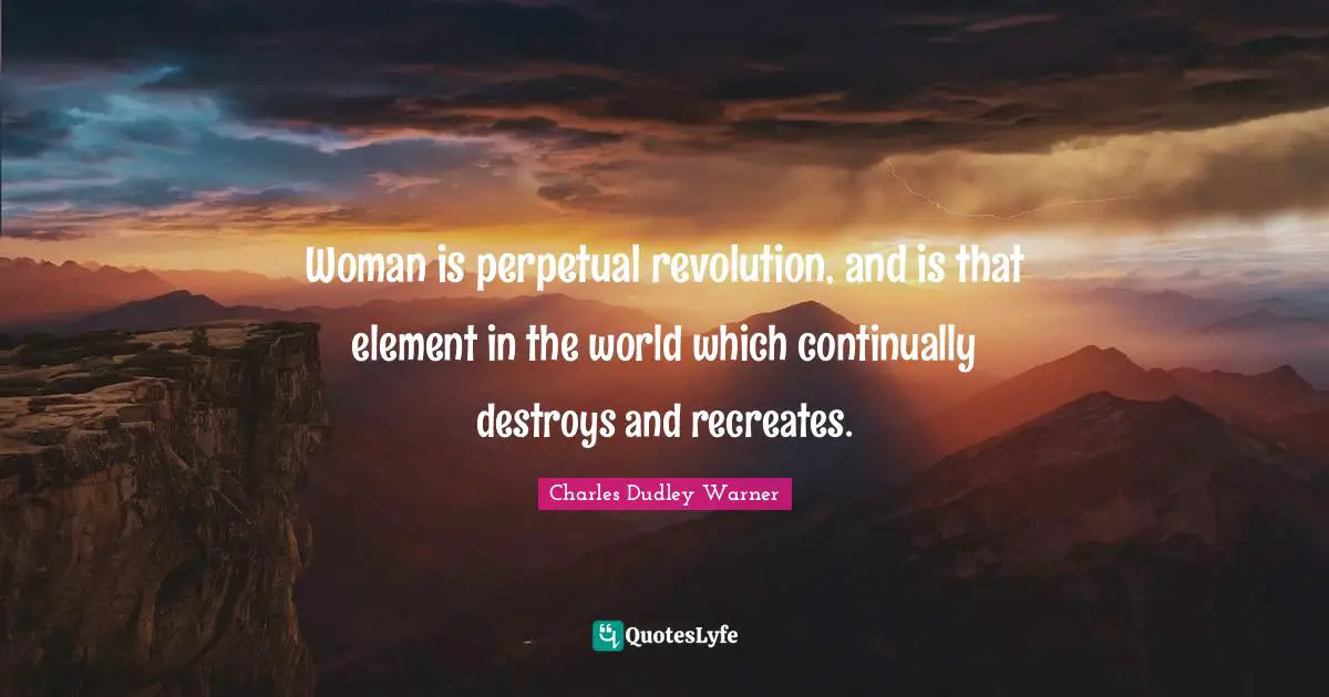Charles Dudley Warner Quotes: "Woman is perpetual revolution, and is that element in the world which continually destroys and recreates."
