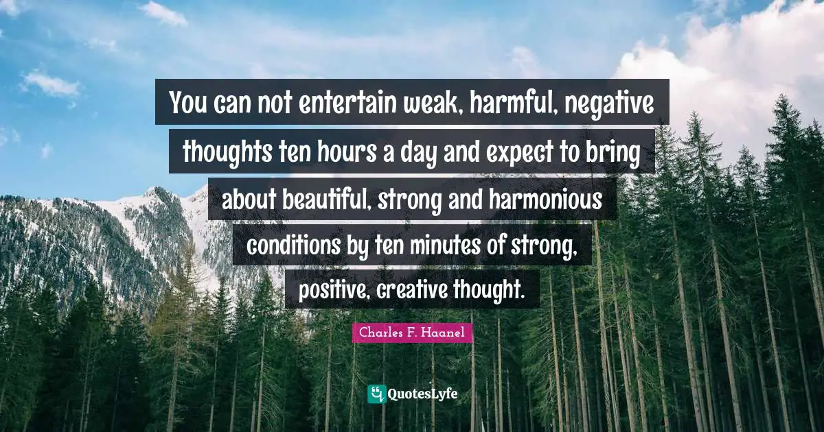Charles F. Haanel Quotes: You can not entertain weak, harmful, negative thoughts ten hours a day and expect to bring about beautiful, strong and harmonious conditions by ten minutes of strong, positive, creative thought.