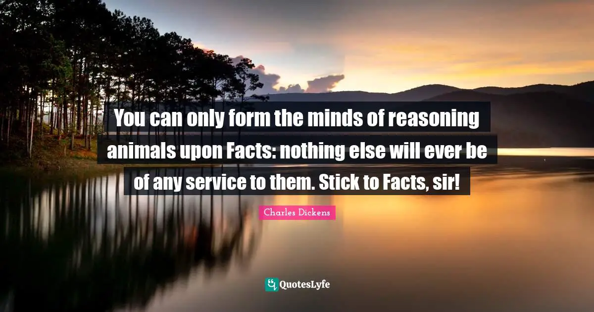 You can only form the minds of reasoning animals upon Facts: nothing else will ever be of any service to them. Stick to Facts, sir!
