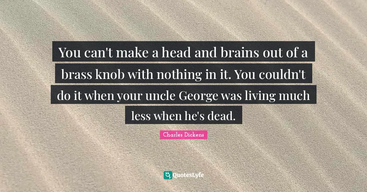 You can't make a head and brains out of a brass knob with nothing in it. You couldn't do it when your uncle George was living much less when he's dead.