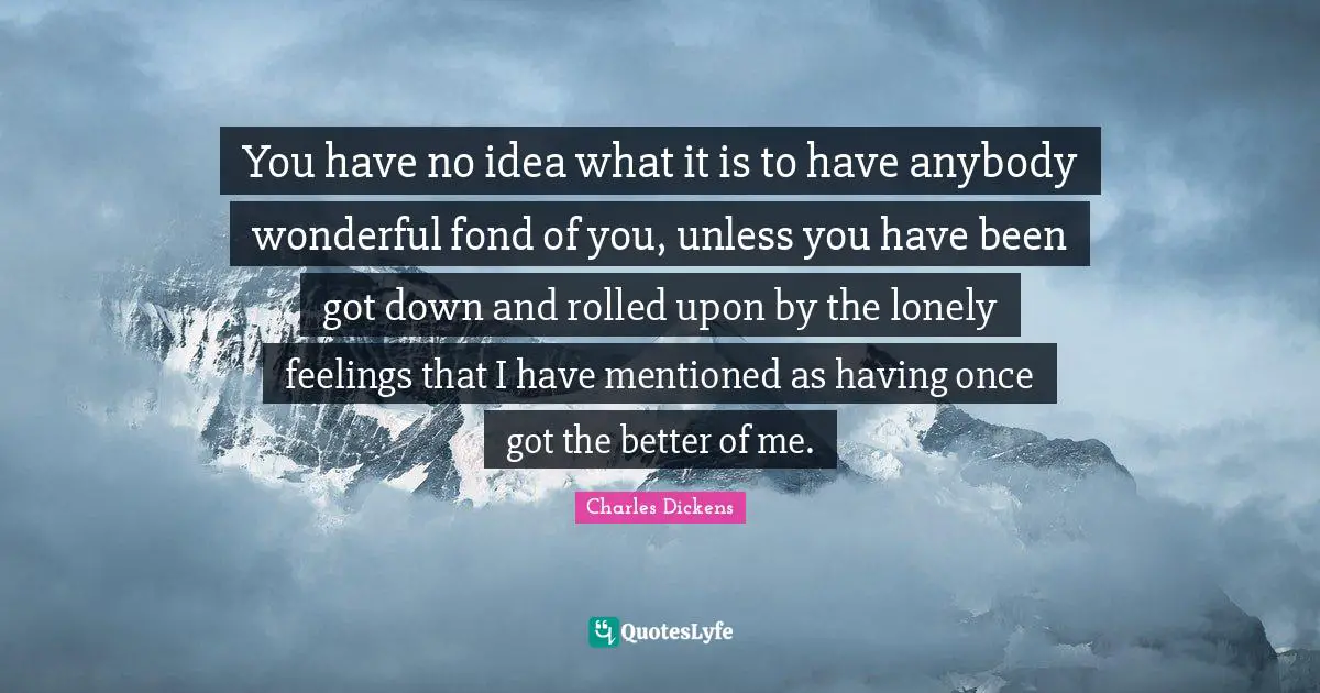 You have no idea what it is to have anybody wonderful fond of you, unless you have been got down and rolled upon by the lonely feelings that I have mentioned as having once got the better of me.