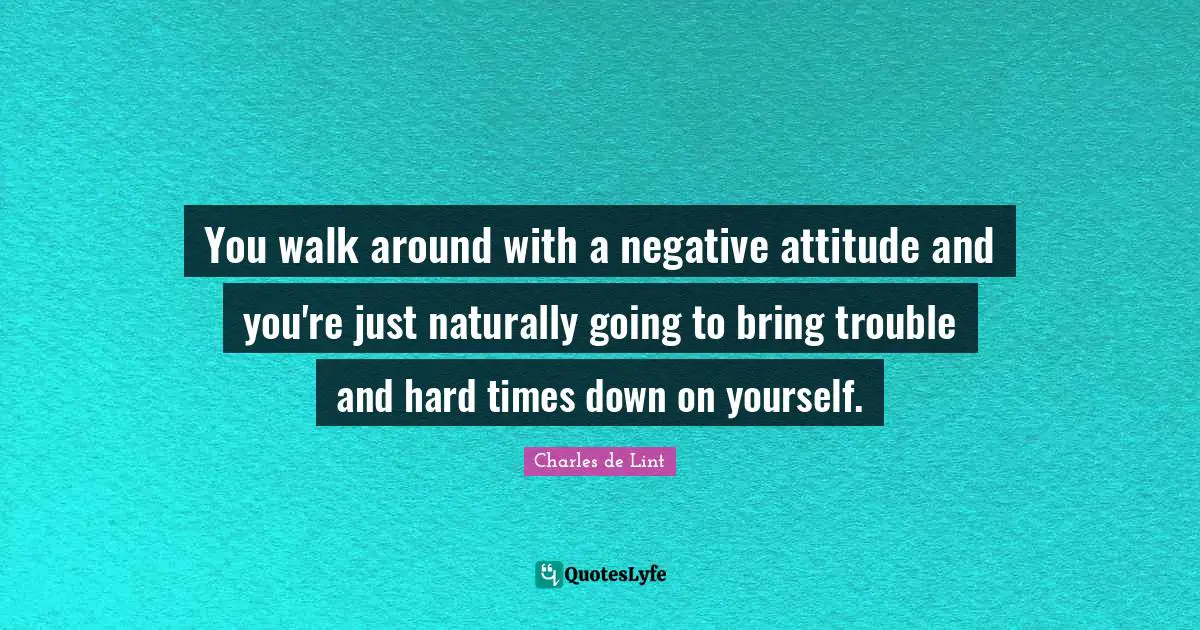 You walk around with a negative attitude and you're just naturally going to bring trouble and hard times down on yourself.
