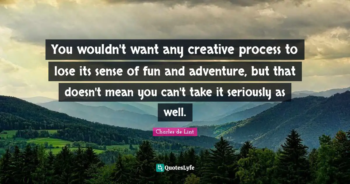You wouldn't want any creative process to lose its sense of fun and adventure, but that doesn't mean you can't take it seriously as well.