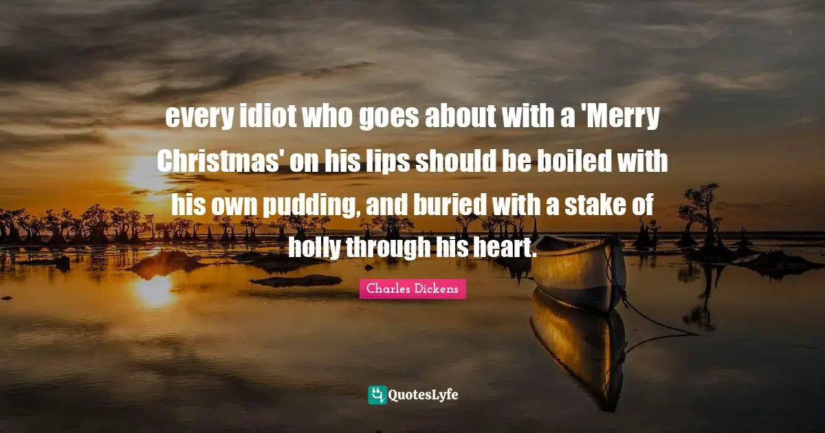 Charles Dickens Quotes: "every idiot who goes about with a 'Merry Christmas' on his lips should be boiled with his own pudding, and buried with a stake of holly through his heart."