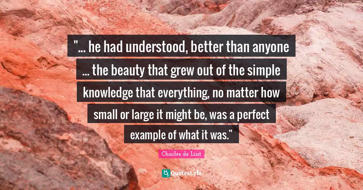 "... he had understood, better than anyone ... the beauty that grew out of the simple knowledge that everything, no matter how small or large it might be, was a perfect example of what it was."