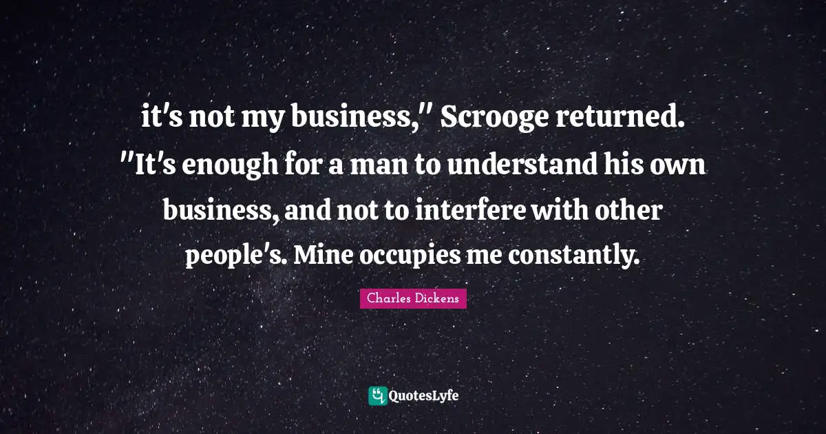 Charles Dickens Quotes: "it's not my business," Scrooge returned. "It's enough for a man to understand his own business, and not to interfere with other people's. Mine occupies me constantly."
